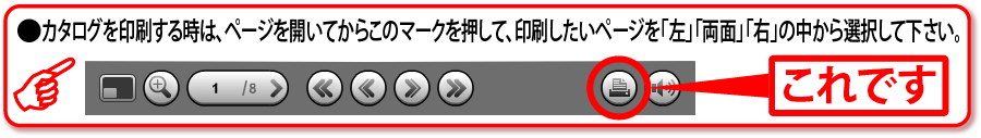 ●●カタログを印刷する時は、ページを開いてから右上のこのマークを押して、印刷したいページを「左」「両面」「右」の中から選択して下さい。 ●●カタログを印刷する時は、ページを開いてから右上のこのマークを押して、印刷したいページを「左」「両面」「右」の中から選択して下さい。